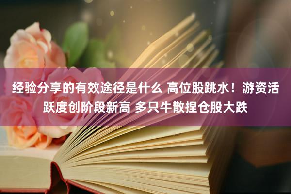 经验分享的有效途径是什么 高位股跳水！游资活跃度创阶段新高 多只牛散捏仓股大跌