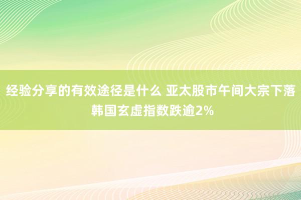 经验分享的有效途径是什么 亚太股市午间大宗下落 韩国玄虚指数跌逾2%