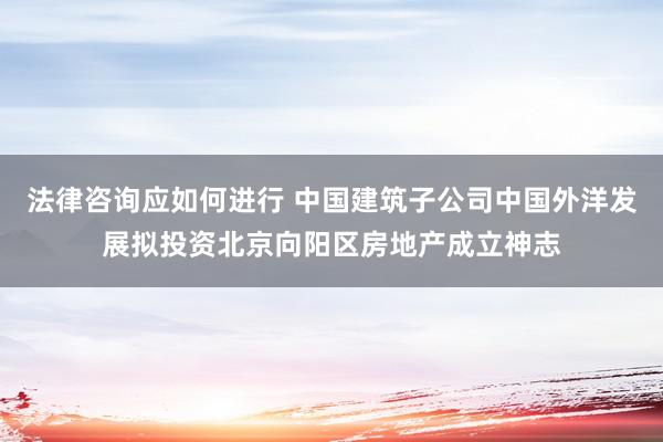 法律咨询应如何进行 中国建筑子公司中国外洋发展拟投资北京向阳区房地产成立神志