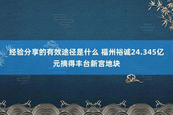 经验分享的有效途径是什么 福州裕诚24.345亿元摘得丰台新宫地块