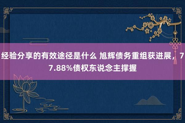 经验分享的有效途径是什么 旭辉债务重组获进展，77.88%债权东说念主撑握