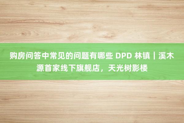 购房问答中常见的问题有哪些 DPD 林镇｜溪木源首家线下旗舰店，天光树影楼