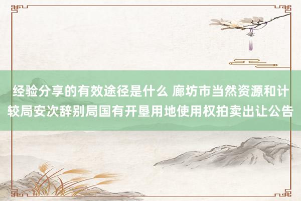 经验分享的有效途径是什么 廊坊市当然资源和计较局安次辞别局国有开垦用地使用权拍卖出让公告