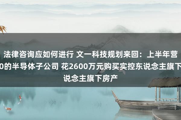 法律咨询应如何进行 文一科技规划来回：上半年营收为0的半导体子公司 花2600万元购买实控东说念主旗下房产