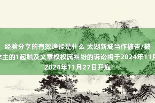 经验分享的有效途径是什么 太湖新城当作被告/被上诉东说念主的1起触及文章权权属纠纷的诉讼将于2024年11月27日开庭