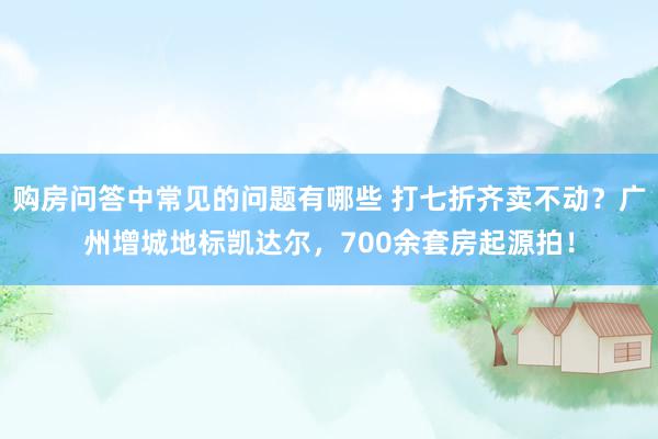 购房问答中常见的问题有哪些 打七折齐卖不动？广州增城地标凯达尔，700余套房起源拍！