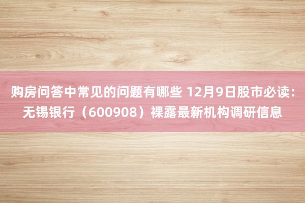 购房问答中常见的问题有哪些 12月9日股市必读：无锡银行（600908）裸露最新机构调研信息