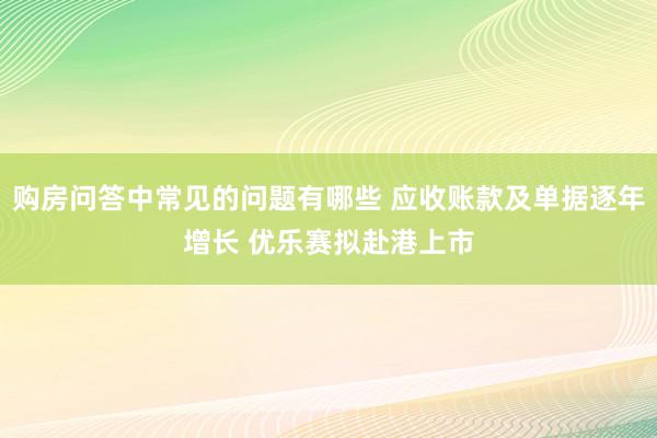 购房问答中常见的问题有哪些 应收账款及单据逐年增长 优乐赛拟赴港上市