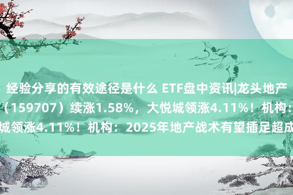 经验分享的有效途径是什么 ETF盘中资讯|龙头地产全线飘红！地产ETF（159707）续涨1.58%，大悦城领涨4.11%！机构：2025年地产战术有望插足超成例区间