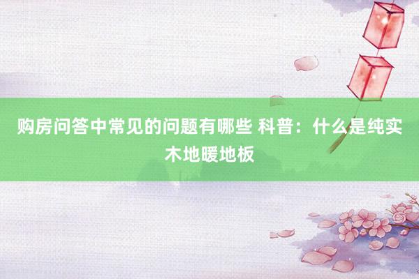 购房问答中常见的问题有哪些 科普：什么是纯实木地暖地板