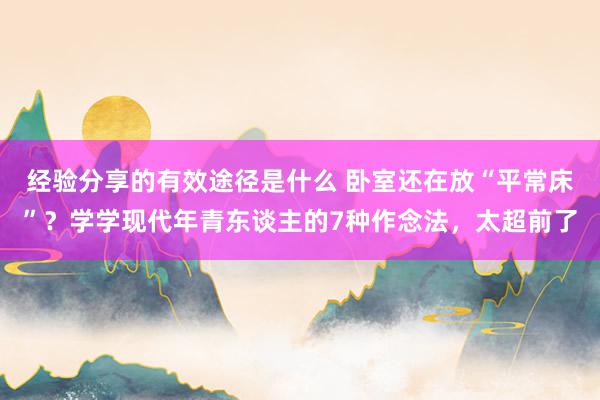 经验分享的有效途径是什么 卧室还在放“平常床”？学学现代年青东谈主的7种作念法，太超前了