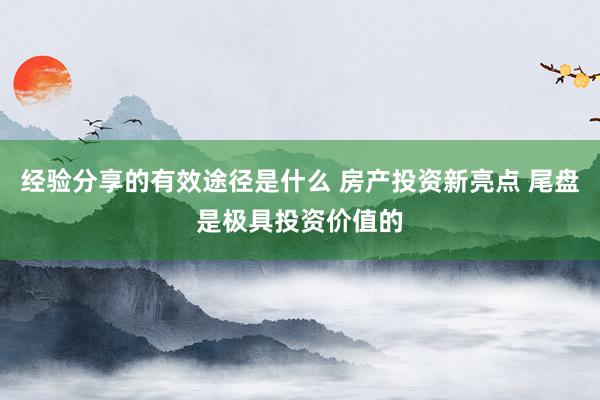 经验分享的有效途径是什么 房产投资新亮点 尾盘是极具投资价值的