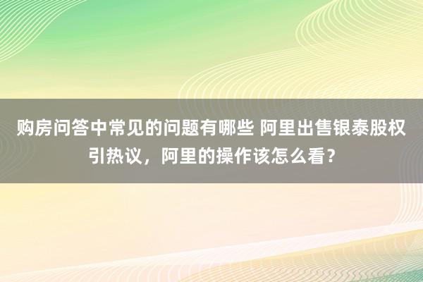 购房问答中常见的问题有哪些 阿里出售银泰股权引热议，阿里的操作该怎么看？