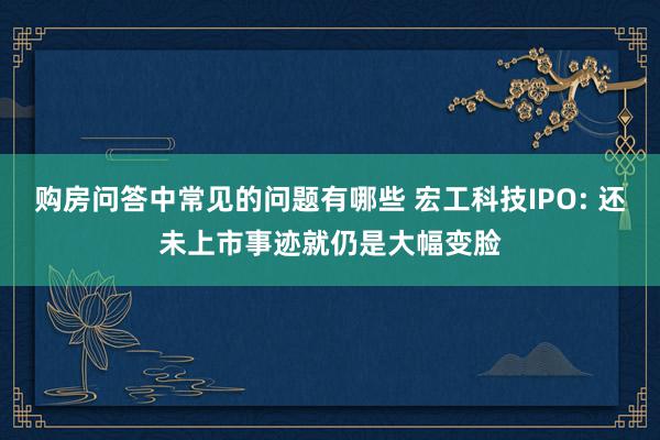 购房问答中常见的问题有哪些 宏工科技IPO: 还未上市事迹就仍是大幅变脸