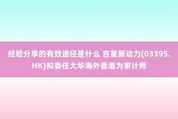 经验分享的有效途径是什么 吉星新动力(03395.HK)拟委任大华海外香港为审计师