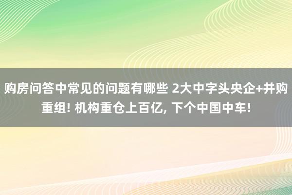 购房问答中常见的问题有哪些 2大中字头央企+并购重组! 机构重仓上百亿, 下个中国中车!