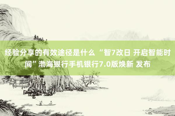 经验分享的有效途径是什么 “智7改日 开启智能时间”渤海银行手机银行7.0版焕新 发布