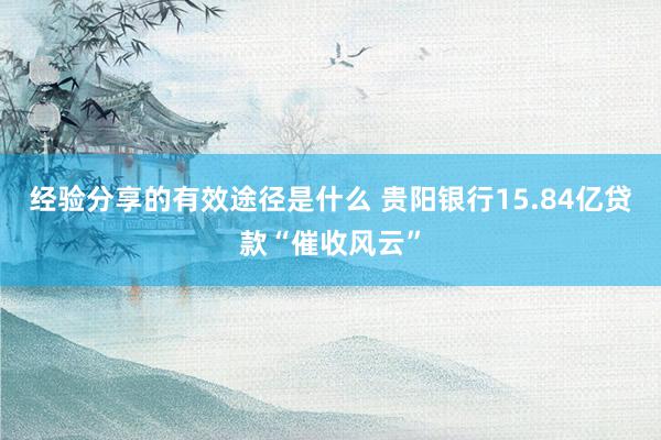 经验分享的有效途径是什么 贵阳银行15.84亿贷款“催收风云”