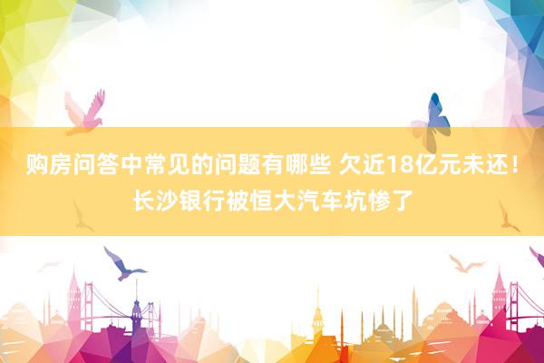 购房问答中常见的问题有哪些 欠近18亿元未还！长沙银行被恒大汽车坑惨了