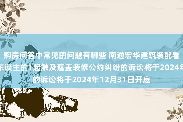 购房问答中常见的问题有哪些 南通宏华建筑装配看成被告/被上诉东谈主的1起触及遮盖装修公约纠纷的诉讼将于2024年12月31日开庭