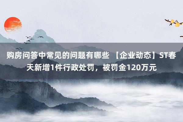 购房问答中常见的问题有哪些 【企业动态】ST春天新增1件行政处罚，被罚金120万元