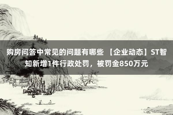 购房问答中常见的问题有哪些 【企业动态】ST智知新增1件行政处罚，被罚金850万元