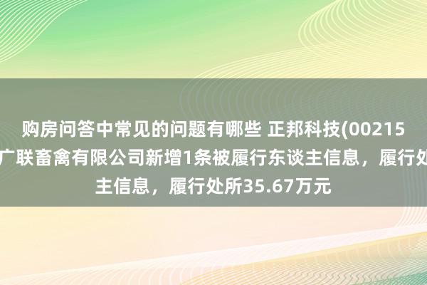 购房问答中常见的问题有哪些 正邦科技(002157)控股的云南广联畜禽有限公司新增1条被履行东谈主信息，履行处所35.67万元