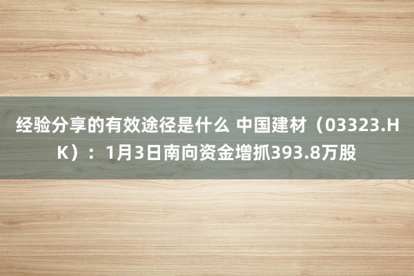 经验分享的有效途径是什么 中国建材（03323.HK）：1月3日南向资金增抓393.8万股