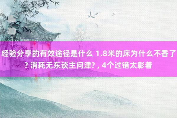 经验分享的有效途径是什么 1.8米的床为什么不香了? 消耗无东谈主问津? , 4个过错太彰着