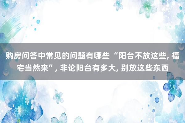 购房问答中常见的问题有哪些 “阳台不放这些, 福宅当然来”, 非论阳台有多大, 别放这些东西