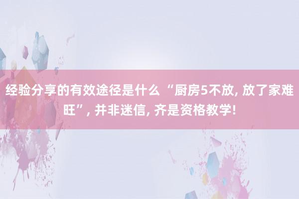 经验分享的有效途径是什么 “厨房5不放, 放了家难旺”, 并非迷信, 齐是资格教学!