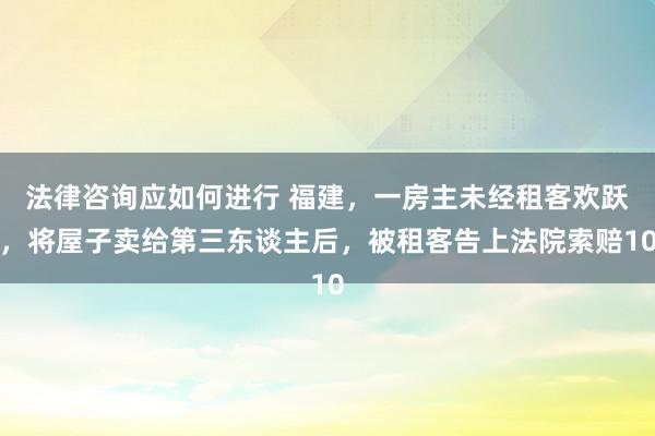 法律咨询应如何进行 福建，一房主未经租客欢跃，将屋子卖给第三东谈主后，被租客告上法院索赔10