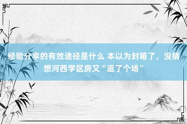 经验分享的有效途径是什么 本以为封箱了，没猜想河西学区房又“返了个场”