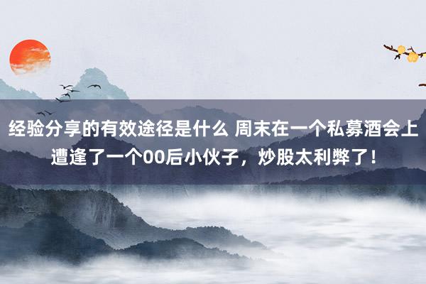 经验分享的有效途径是什么 周末在一个私募酒会上遭逢了一个00后小伙子，炒股太利弊了！