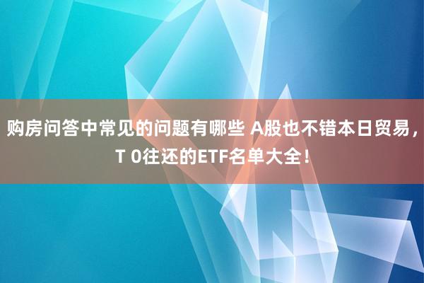 购房问答中常见的问题有哪些 A股也不错本日贸易，T 0往还的ETF名单大全！