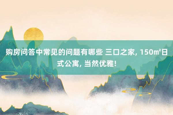 购房问答中常见的问题有哪些 三口之家, 150㎡日式公寓, 当然优雅!