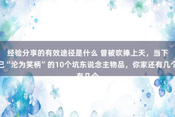 经验分享的有效途径是什么 曾被吹捧上天，当下已“沦为笑柄”的10个坑东说念主物品，你家还有几个