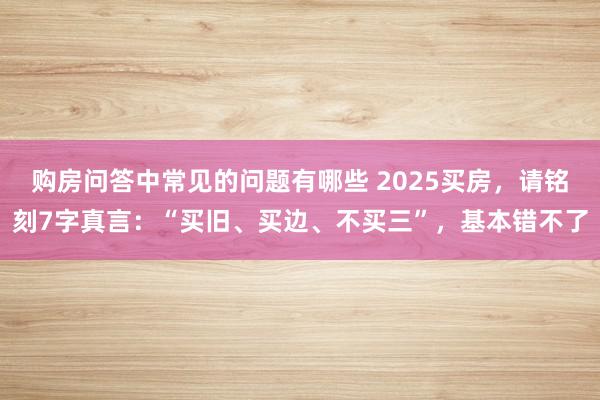 购房问答中常见的问题有哪些 2025买房，请铭刻7字真言：“买旧、买边、不买三”，基本错不了