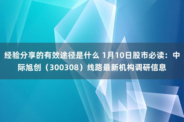 经验分享的有效途径是什么 1月10日股市必读：中际旭创（300308）线路最新机构调研信息