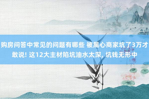 购房问答中常见的问题有哪些 被黑心商家坑了3万才敢说! 这12大主材陷坑油水太深, 坑钱无形中