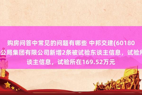 购房问答中常见的问题有哪些 中邦交建(601800)控股的中交一公局集团有限公司新增2条被试验东谈主信息，试验所在169.52万元