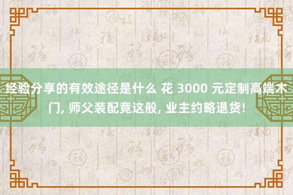 经验分享的有效途径是什么 花 3000 元定制高端木门, 师父装配竟这般, 业主约略退货!