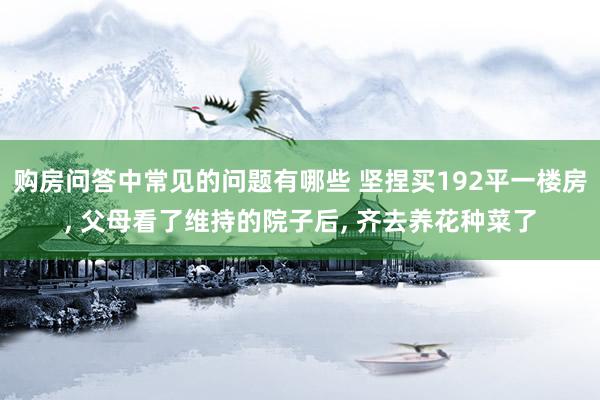 购房问答中常见的问题有哪些 坚捏买192平一楼房, 父母看了维持的院子后, 齐去养花种菜了