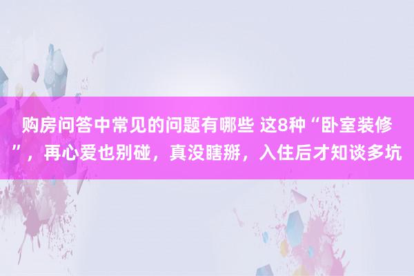 购房问答中常见的问题有哪些 这8种“卧室装修”，再心爱也别碰，真没瞎掰，入住后才知谈多坑