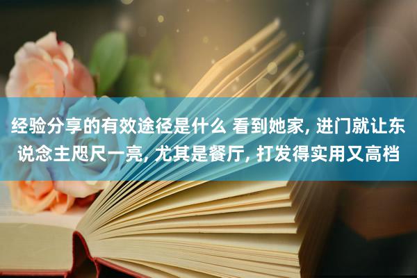 经验分享的有效途径是什么 看到她家, 进门就让东说念主咫尺一亮, 尤其是餐厅, 打发得实用又高档