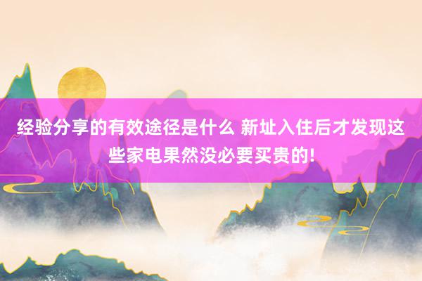 经验分享的有效途径是什么 新址入住后才发现这些家电果然没必要买贵的!