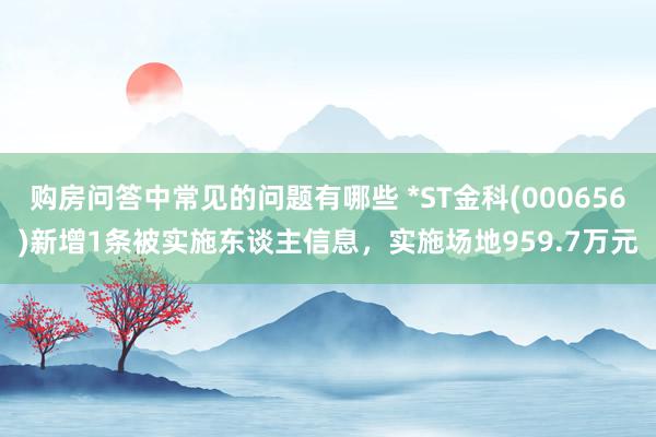 购房问答中常见的问题有哪些 *ST金科(000656)新增1条被实施东谈主信息，实施场地959.7万元