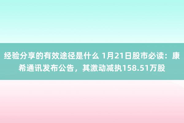 经验分享的有效途径是什么 1月21日股市必读：康希通讯发布公告，其激动减执158.51万股