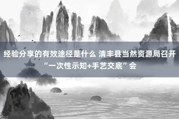 经验分享的有效途径是什么 清丰县当然资源局召开“一次性示知+手艺交底”会