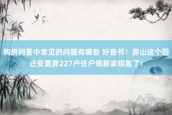 购房问答中常见的问题有哪些 好音书！房山这个回迁安置房227户住户领新家钥匙了！